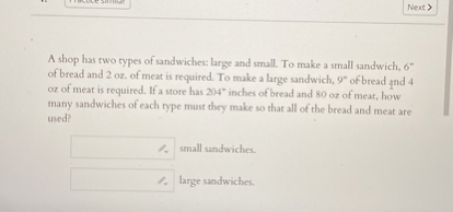 A shop has two types of sandwiches: large and small. To make a small sandwich, 6" of bread and 2 oz. of meat is required. To make a large sandwich, 9" of bread and 4 oz of meat is required. If a store has 204" inches of bread and 80 oz of meat, how many sandwiches of each type must they make so that all of the bread and meat are used?
small sandwiches.
large sandwiches.
