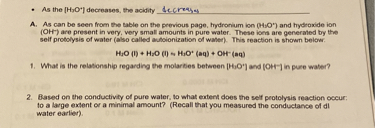• As the [H3O+] decreases, the acidity decreases
A. As can be seen from the table on the previous page, hydronium ion (H3O+) and hydroxide ion (OH-) are present in very, very small amounts in pure water. These ions are generated by the self protolysis of water (also called autoionization of water). This reaction is shown below:
H2O (l) + H2O (l) ? H3O+ (aq) + OH- (aq)
1. What is the relationship regarding the molarities between [H3O+] and [OH-] in pure water?
2. Based on the conductivity of pure water, to what extent does the self protolysis reaction occur: to a large extent or a minimal amount? (Recall that you measured the conductance of dI water earlier).