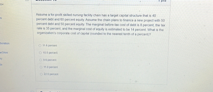 Assume a for-profit skilled nursing facility chain has a target capital structure that is 40 percent debt and 60 percent equity. Assume the chain plans to finance a new project with 50 percent debt and 50 percent equity. The marginal before-tax cost of debt is 8 percent, the tax rate is 35 percent, and the marginal cost of equity is estimated to be 14 percent. What is the organization's corporate cost of capital (rounded to the nearest tenth of a percent)?

11.6 percent
10.5 percent
9.6 percent
11.0 percent
22.0 percent