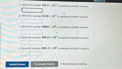 a. Write the number 105.3 x 10^-7 in standard scientific notation.
b. Write the number 33.03 x 10^-7 in standard scientific notation.
c. Write the number 59983 x 10^6 in standard scientific notation.
d. Write the number 599.13 x 10^6 in standard scientific notation.
e. Write the number 6991.3 x 10^6 in standard scientific notation.