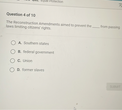 Question 4 of 10
The Reconstruction Amendments aimed to prevent the  from passing laws limiting citizens' rights.
A. Southern states
B. federal government
C. Union
D. former slaves