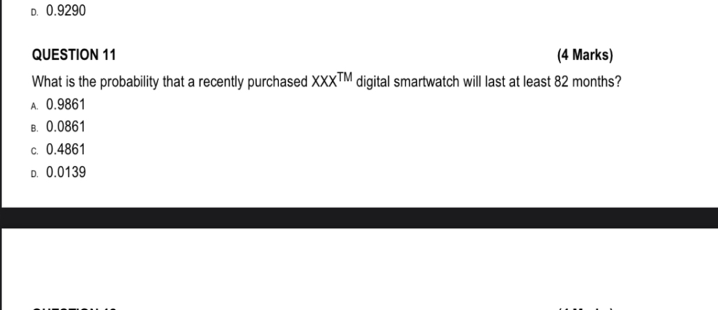 QUESTION 11
(4 Marks)
What is the probability that a recently purchased XXX™ digital smartwatch will last at least 82 months?
A. 0.9861
B. 0.0861
C. 0.4861
D. 0.0139
