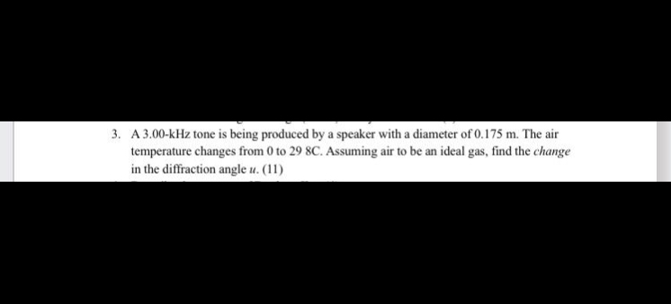 3. A 3.00-kHz tone is being produced by a speaker with a diameter of 0.175 m. The air temperature changes from 0 to 29 8C. Assuming air to be an ideal gas, find the change in the diffraction angle u. (11)