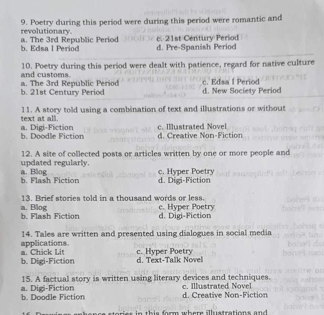 9. Poetry during this period were during this period were romantic and
revolutionary.
a. The 3rd Republic Period
c. 21st Century Period
b. Edsa I Period
d. Pre-Spanish Period

10. Poetry during this period were dealt with patience, regard for native culture
and customs.
a. The 3rd Republic Period
c. Edsa I Period
b. 21st Century Period
d. New Society Period

11. A story told using a combination of text and illustrations or without
text at all.
a. Digi-Fiction
c. Illustrated Novel
b. Doodle Fiction
d. Creative Non-Fiction

12. A site of collected posts or articles written by one or more people and
updated regularly.
a. Blog
c. Hyper Poetry
b. Flash Fiction
d. Digi-Fiction

13. Brief stories told in a thousand words or less.
a. Blog
c. Hyper Poetry
b. Flash Fiction
d. Digi-Fiction

14. Tales are written and presented using dialogues in social media
applications.
a. Chick Lit
c. Hyper Poetry
b. Digi-Fiction
d. Text-Talk Novel

15. A factual story is written using literary devices and techniques.
a. Digi-Fiction
c. Illustrated Novel
b. Doodle Fiction
d. Creative Non-Fiction