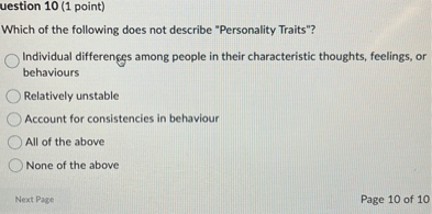 Which of the following does not describe "Personality Traits"?
Individual differences among people in their characteristic thoughts, feelings, or behaviours
Relatively unstable
Account for consistencies in behaviour
All of the above
None of the above