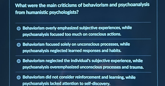 What were the main criticisms of behaviorism and psychoanalysis from humanistic psychologists?
Behaviorism overly emphasized subjective experiences, while psychoanalysis focused too much on conscious actions.
Behaviorism focused solely on unconscious processes, while psychoanalysis neglected learned responses and habits.
Behaviorism neglected the individual's subjective experience, while psychoanalysis overemphasized unconscious processes and trauma.
Behaviorism did not consider reinforcement and learning, while psychoanalysis lacked attention to self-discovery.