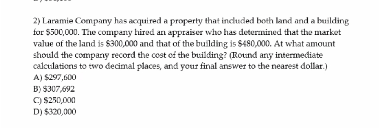 2) Laramie Company has acquired a property that included both land and a building for 500,000. The company hired an appraiser who has determined that the market value of the land is300,000 and that of the building is 480,000. At what amount should the company record the cost of the building? (Round any intermediate calculations to two decimal places, and your final answer to the nearest dollar.)
A)297,600
B) 307,692
C)250,000
D) 320,000