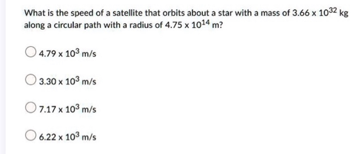 What is the speed of a satellite that orbits about a star with a mass of 3.66 × 10^32 kg along a circular path with a radius of 4.75 × 10^14 m ?
4.79 × 10^3 m / s
3.30 × 10^3 m / s
7.17 × 10^3 m / s
6.22 × 10^3 m / s
