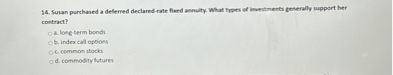 14. Susan purchased a deferred declared-rate fixed annuity. What types of investments generally support her contract?
a. long-term bonds
b. index call options
c. common stocks
d. commodity futures