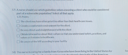 57) A nurse should use which guidelines when assessing a client who could be considered part of a vulnerable population? Select all that apply.

The client may have other priorities other than their health care issues.
Create a comfortable environment for the client.
Be very direct and straightforward with the client
Obtain information about their culture so that you understand beliefs, practices, and values as it relates to healthcare.
Be aware of the VIP according to your facility