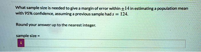 What sample size is needed to give a margin of error within ±14 in estimating a population mean with 95% confidence, assuming a previous sample had s = 124.

Round your answer up to the nearest integer.

sample size =