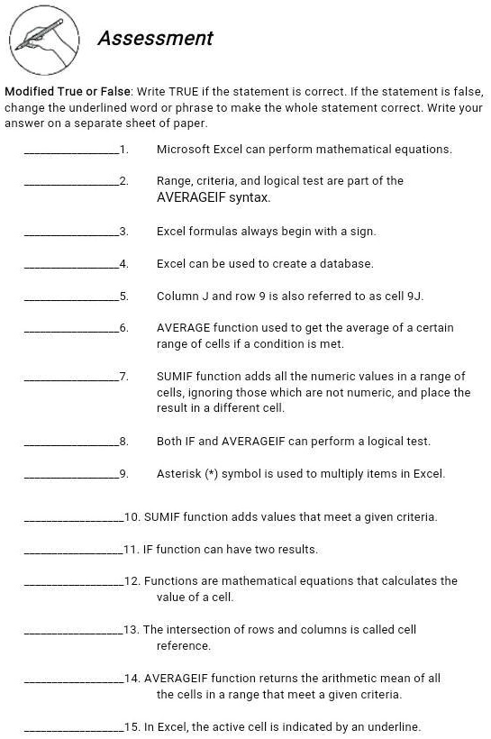 Assessment
Modified True or False: Write TRUE if the statement is correct. If the statement is false,
change the underlined word or phrase to make the whole statement correct. Write your
answer on a separate sheet of paper.
1.
Microsoft Excel can perform mathematical equations.
2.
Range, criteria, and logical test are part of the
AVERAGEIF syntax.
3.
Excel formulas always begin with a sign.
4.
Excel can be used to create a database.
5.
Column J and row 9 is also referred to as cell 9J.
6.
AVERAGE function used to get the average of a certain
range of cells if a condition is met.
7.
SUMIF function adds all the numeric values in a range of
cells, ignoring those which are not numeric, and place the
result in a different cell.
8.
Both IF and AVERAGEIF can perform a logical test.
9.
Asterisk (*) symbol is used to multiply items in Excel.
10. SUMIF function adds values that meet a given criteria.
11. IF function can have two results.
12. Functions are mathematical equations that calculates the
value of a cell.
13. The intersection of rows and columns is called cell
reference.
14. AVERAGEIF function returns the arithmetic mean of all
the cells in a range that meet a given criteria.
15. In Excel, the active cell is indicated by an underline.