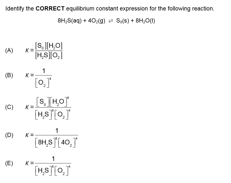 Identify the CORRECT equilibrium constant expression for the following reaction. 8H2S(aq) + 4O2(g) ? S8(s) + 8H2O(l) (A) K = [S8][H2O] / [H2S][O2] (B) K = 1 / [O2]^4 (C) K = [S8][H2O]^8 / [H2S]^8 [O2]^4 (D) K = 1 / [8H2S]^8 [4O2]^4 (E) K = 1 / [H2S]^8 [O2]^4