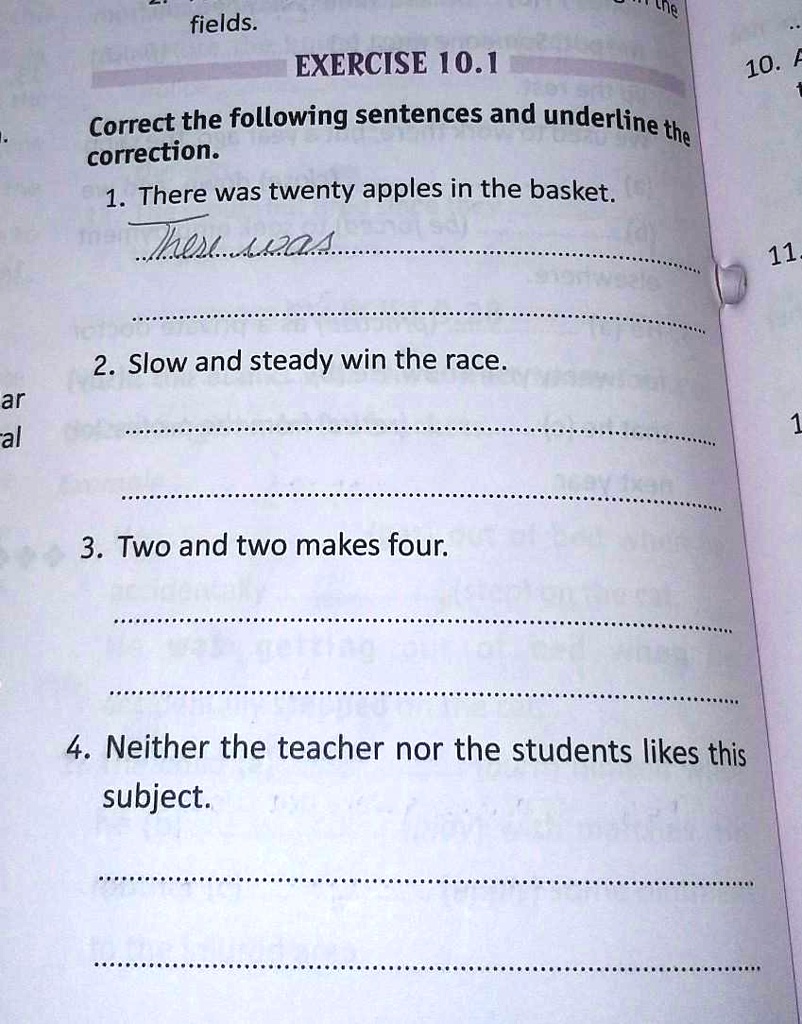 EXERCISE 10.1
Correct the following sentences and underline the
correction.
1. There was twenty apples in the basket.
There were
2. Slow and steady win the race.
3. Two and two makes four.
4. Neither the teacher nor the students likes this
subject.