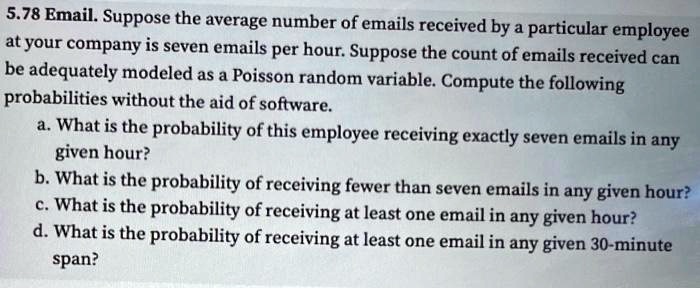 5.78 Email. Suppose the average number of emails received by a particular employee
at your company is seven emails per hour. Suppose the count of emails received can
be adequately modeled as a Poisson random variable. Compute the following
probabilities without the aid of software.
a. What is the probability of this employee receiving exactly seven emails in any
given hour?
b. What is the probability of receiving fewer than seven emails in any given hour?
c. What is the probability of receiving at least one email in any given hour?
d. What is the probability of receiving at least one email in any given 30-minute
span?