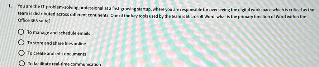1. You are the IT problem-solving professional at a fast-growing startup, where you are responsible for overseeing the digital workspace which is critical as the
team is distributed across different continents. One of the key tools used by the team is Microsoft Word; what is the primary function of Word within the
Office 365 suite?
To manage and schedule emails
To store and share files online
? To create and edit documents
To facilitate real-time communication