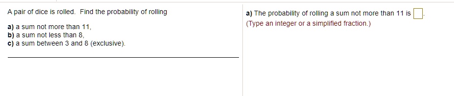 A pair of dice is rolled. Find the probability of rolling

a) a sum not more than 11,
b) a sum not less than 8,
c) a sum between 3 and 8 (exclusive).

a) The probability of rolling a sum not more than 11 is
(Type an integer or a simplified fraction.)