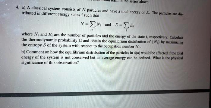 4. a) A classical system consists of N particles and have a total energy of E. The particles are distributed in different energy states i such that
N =  Ni and E =  Ei
where Ni and Ei are the number of particles and the energy of the state i, respectively. Calculate the thermodynamic probability Ωand obtain the equilibrium distribution of Ni by maximizing the entropy S of the system with respect to the occupation number Ni.
b) Comment on how the equilibrium distribution of the particles in 4(a) would be affected if the total energy of the system is not conserved but an average energy can be defined. What is the physical significance of this observation?