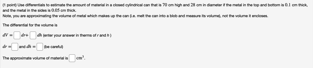 Use differentials to estimate the amount of material in a closed cylindrical can that is 70 cm high and 28 cm in diameter if the metal in the top and bottom is 0.1 cm thick, and the metal in the sides is 0.05 cm thick.
Note, you are approximating the volume of metal which makes up the can (i.e. melt the can into a blob and measure its volume), not the volume it encloses.
The differential for the volume is
dV = [ ] dr + [ ] dh (enter your answer in terms of r and h)
dr = [ ] and dh = [ ] (be careful)
The approximate volume of material is [ ] cm3.
