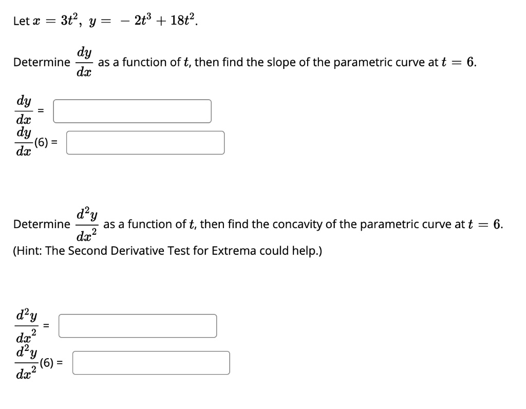 Let x = 3t^2, y = - 2t^3 + 18t^2.

Determine dy/dx as a function of t, then find the slope of the parametric curve at t = 6.

dy/dx =
dy/dx(6) =

Determine d^2y/dx^2 as a function of t, then find the concavity of the parametric curve at t = 6.
(Hint: The Second Derivative Test for Extrema could help.)

d^2y/dx^2 =
d^2y/dx^2(6) =