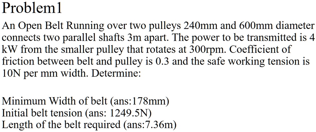Problem1
An Open Belt Running over two pulleys 240mm and 600mm diameter
connects two parallel shafts 3m apart. The power to be transmitted is 4
kW from the smaller pulley that rotates at 300rpm. Coefficient of
friction between belt and pulley is 0.3 and the safe working tension is
10N per mm width. Determine:
Minimum Width of belt (ans:178mm)
Initial belt tension (ans: 1249.5N)
Length of the belt required (ans:7.36m)