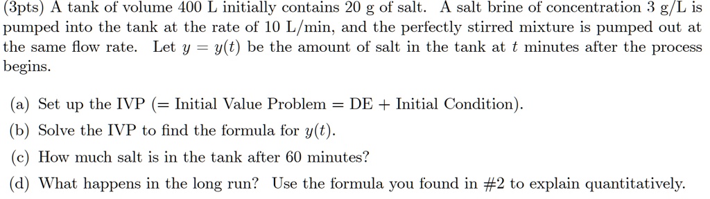 A tank of volume 400 L initially contains 20 g of salt. A salt brine of concentration 3 g/L is pumped into the tank at the rate of 10 L/min, and the perfectly stirred mixture is pumped out at the same flow rate. Let y = y(t) be the amount of salt in the tank at t minutes after the process begins. (a) Set up the IVP (= Initial Value Problem = DE + Initial Condition). (b) Solve the IVP to find the formula for y(t). (c) How much salt is in the tank after 60 minutes? (d) What happens in the long run? Use the formula you found in #2 to explain quantitatively.