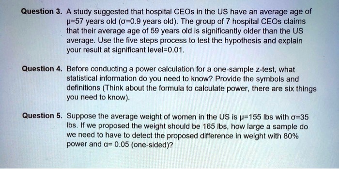 Question 3. A study suggested that hospital CEOs in the US have an average age of ?=57 years old (?=0.9 years old). The group of 7 hospital CEOs claims that their average age of 59 years old is significantly older than the US average. Use the five steps process to test the hypothesis and explain your result at significant level=0.01.
Question 4. Before conducting a power calculation for a one-sample z-test, what statistical information do you need to know? Provide the symbols and definitions (Think about the formula to calculate power, there are six things you need to know).
Question 5. Suppose the average weight of women in the US is ?=155 lbs with ?=35 lbs. If we proposed the weight should be 165 lbs, how large a sample do we need to have to detect the proposed difference in weight with 80% power and ?= 0.05 (one-sided)?
