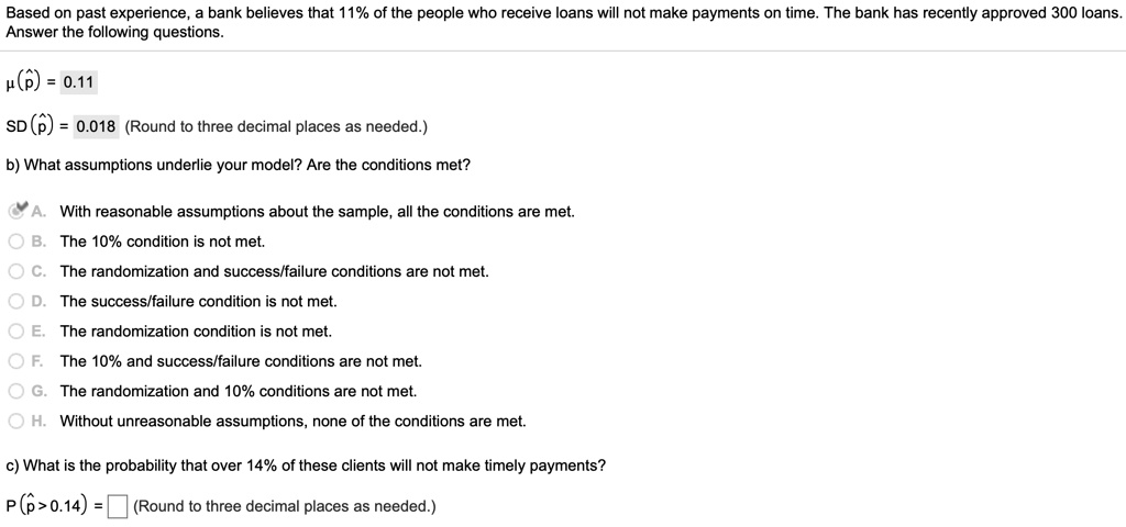 Based on past experience, a bank believes that 11% of the people who receive loans will not make payments on time. The bank has recently approved 300 loans. Answer the following questions.

?(?p) = 0.11
SD(?p) = 0.018 (Round to three decimal places as needed.)

b) What assumptions underlie your model? Are the conditions met?

A. With reasonable assumptions about the sample, all the conditions are met.
B. The 10% condition is not met.
C. The randomization and success/failure conditions are not met.
D. The success/failure condition is not met.
E. The randomization condition is not met.
F. The 10% and success/failure conditions are not met.
G. The randomization and 10% conditions are not met.
H. Without unreasonable assumptions, none of the conditions are met.

c) What is the probability that over 14% of these clients will not make timely payments?
P(?p > 0.14) = ? ? (Round to three decimal places as needed.)