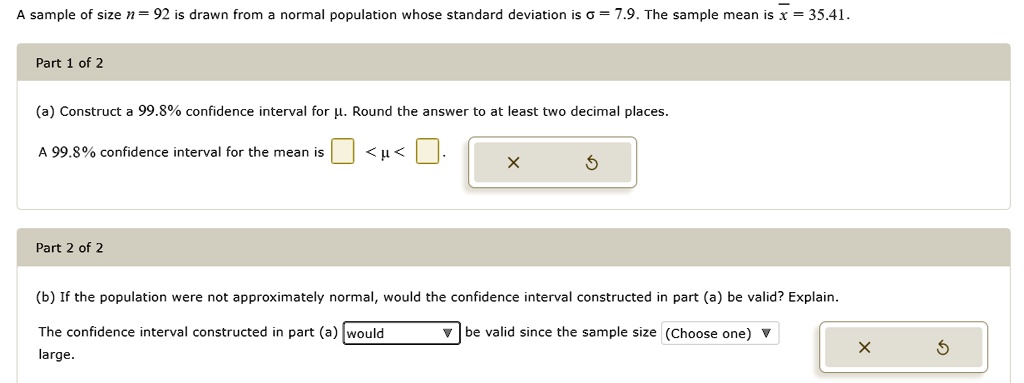 A sample of size n = 92 is drawn from a normal population whose standard deviation is ? = 7.9. The sample mean is x? = 35.41.
Part 1 of 2
(a) Construct a 99.8% confidence interval for ?. Round the answer to at least two decimal places.
A 99.8% confidence interval for the mean is < ? < .
Part 2 of 2
(b) If the population were not approximately normal, would the confidence interval constructed in part (a) be valid? Explain.
The confidence interval constructed in part (a) would be valid since the sample size (Choose one) large.