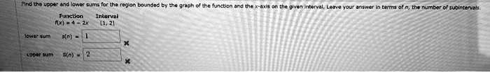 Find the upper and lower sums for the region bounded by the graph of the function and the x-axis on the given interval. Leave your answer in terms of n, the number of subintervals.
Function	Interval
f(x) = 4 - 2x	[1, 2]
lower sums(n) = 1

upper sumS(n) = 2