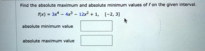 Find the absolute maximum and absolute minimum values of f on the given interval.
f(x) = 3x^4 - 4x^3 - 12x^2 + 1, [-2, 3]
absolute minimum value
absolute maximum value