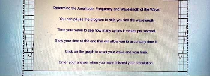 Determine the Amplitude, Frequency and Wavelength of the Wave.
You can pause the program to help you find the wavelength
Time your wave to see how many cycles it makes per second.
Slow your time to the one that will allow you to accurately time it.
Click on the graph to reset your wave and your time.
Enter your answer when you have finished your calculation.