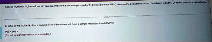 A study found that highway drivers in one state traveled at an average speed of 61.6 miles per hour (MPH). Assume the population standard deviation is 5.8 MPH. Complete parts a through d below.
a. What is the probability that a sample of 30 of the drivers will have a sample mean less than 60 MPH?
P(x? < 60) = 
(Round to four decimal places as needed.)