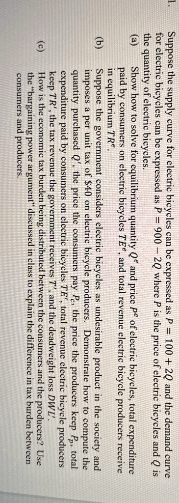 1.
Suppose the supply curve for electric bicycles can be expressed as P = 100 + 2Q and the demand curve
for electric bicycles can be expressed as P = 900 - 2Q where P is the price of electric bicycles and Q is
the quantity of electric bicycles.
(a) Show how to solve for equilibrium quantity Qe and price Pe of electric bicycles, total expenditure
paid by consumers on electric bicycles T Ee, and total revenue electric bicycle producers receive
in equilibrium TRe.
(b) Suppose the government considers electric bicycles as undesirable product in the society and
imposes a per unit tax of 40 on electric bicycle producers. Demonstrate how to compute the
quantity purchasedQ', the price the consumers payPc, the price the producers keepPp, total
expenditure paid by consumers on electric bicyclesTE', total revenue electric bicycle producers
keepTR', the tax revenue the government receivesT', and the deadweight lossDWL'.(c) How is the economic tax burden being distributed between the consumers and the producers? Use
the b̈argaining power argumentd̈iscussed in class to explain the difference in tax burden between
consumers and producers.