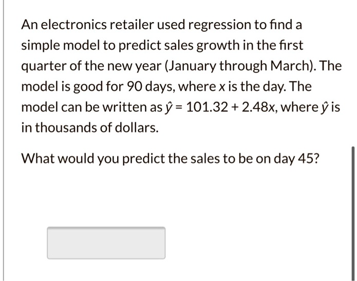 An electronics retailer used regression to find a simple model to predict sales growth in the first quarter of the new year (January through March). The model is good for 90 days, where x is the day. The model can be written as ? = 101.32 + 2.48x, where ? is in thousands of dollars.

What would you predict the sales to be on day 45?