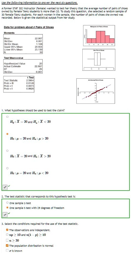 Use the following information to answer the next six questions.
A former STAT 302 instructor (female) wanted to test her theory that the average number of pairs of shoes owned by female TAMU students is more than 20. To study this question, she selected a random sample of 30 female TAMU students. For each woman in the sample, the number of pairs of shoes she owned was recorded. Below is given the statistical output from her study.

Data for problem about # Pairs of Shoes
Moments
Mean 22.867
Std Dev 6.061
Std Err Mean 1.106
Upper 95% Mean 20.604
Lower 95% Mean 25.130
N 30

Test Mean=value
Hypothesized Value 20
Actual Estimate 22.867
DF 29
Std Dev 6.061

t Test
Test Statistic 2.5904
Prob > |t| 0.0148
Prob > t 0.0074
Prob < t 0.9926

1. What hypotheses should be used to test the claim?
H0: X? = 20 and Ha: X? < 20
H0: ? = 20 and Ha: ? > 20
H0: X? = 20 and Ha: X? > 20
H0: ? = 20 and Ha: ? < 20

2. The test statistic that corresponds to this hypothesis test is:
One sample z-test
One sample t-test with 29 degrees of freedom

3. Select the conditions required for the use of the test statistic.
The observations are independent.
np ? 10 and n(1 - p) ? 10
n ? 30
The population distribution is Normal
? is known