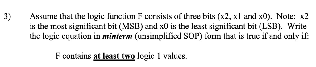 3) Assume that the logic function F consists of three bits (x2, x1 and x0). Note: x2 is the most significant bit (MSB) and x0 is the least significant bit (LSB). Write the logic equation in minterm (unsimplified SOP) form that is true if and only if: F contains at least two logic 1 values.