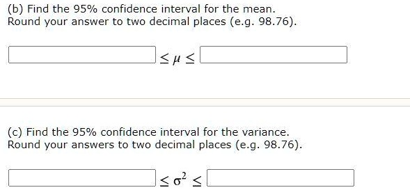 (b) Find the 95% confidence interval for the mean.
Round your answer to two decimal places (e.g. 98.76).

? ? ?

(c) Find the 95% confidence interval for the variance.
Round your answers to two decimal places (e.g. 98.76).

? ?² ?