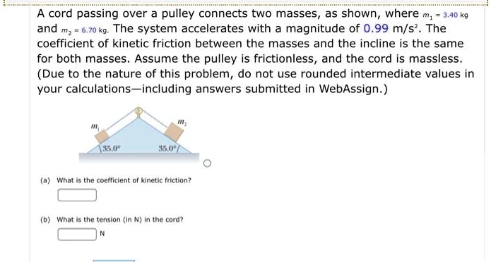 A cord passing over a pulley connects two masses, as shown, where m1 = 3.40 kg and m2 = 6.70 kg. The system accelerates with a magnitude of 0.99 m/s². The coefficient of kinetic friction between the masses and the incline is the same for both masses. Assume the pulley is frictionless, and the cord is massless. (Due to the nature of this problem, do not use rounded intermediate values in your calculations—including answers submitted in WebAssign.)

(a) What is the coefficient of kinetic friction?
(b) What is the tension (in N) in the cord?