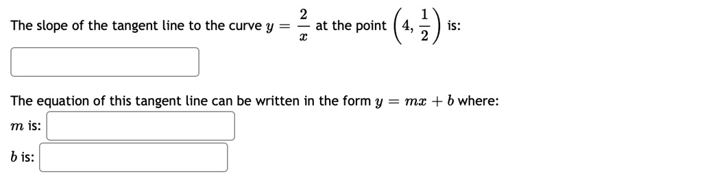 The slope of the tangent line to the curve y = 2/x at the point (4, 1/2) is:

The equation of this tangent line can be written in the form y = mx + b where:
m is:
b is:
