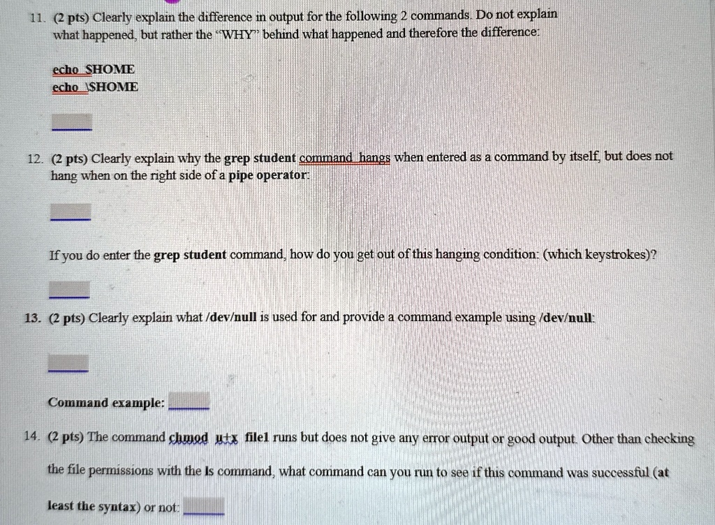 11. (2 pts) Clearly explain the difference in output for the following 2 commands. Do not explain
what happened, but rather the "WHY" behind what happened and therefore the difference:
echo SHOME
echo 12. (2 pts) Clearly explain why the grep student command hangs when entered as a command by itself, but does not
hang when on the right side of a pipe operator:
If you do enter the grep student command, how do you get out of this hanging condition: (which keystrokes)?
13. (2 pts) Clearly explain what /dev/null is used for and provide a command example using /dev/null:
Command example:
14. (2 pts) The command chmod u+x file1 runs but does not give any error output or good output. Other than checking
the file permissions with the ls command, what command can you run to see if this command was successful (at
least the syntax) or not: