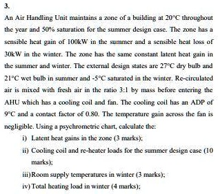 3.
An Air Handling Unit maintains a zone of a building at 20°C throughout
the year and 50% saturation for the summer design case. The zone has a
sensible heat gain of 100kW in the summer and a sensible heat loss of
30kW in the winter. The zone has the same constant latent heat gain in
the summer and winter. The external design states are 27°C dry bulb and
21°C wet bulb in summer and -5°C saturated in the winter. Re-circulated
air is mixed with fresh air in the ratio 3:1 by mass before entering the
AHU which has a cooling coil and fan. The cooling coil has an ADP of
9°C and a contact factor of 0.80. The temperature gain across the fan is
negligible. Using a psychrometric chart, calculate the:
i) Latent heat gains in the zone (3 marks);
ii) Cooling coil and re-heater loads for the summer design case (10
marks);
iii) Room supply temperatures in winter (3 marks);
iv) Total heating load in winter (4 marks);