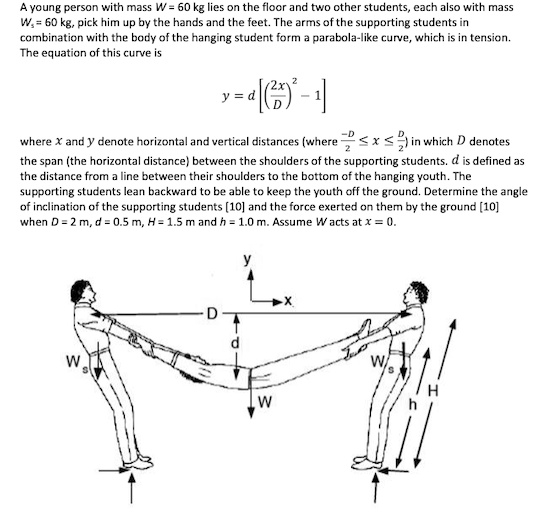 A young person with mass W = 60 kg lies on the floor and two other students, each also with mass
W? = 60 kg, pick him up by the hands and the feet. The arms of the supporting students in
combination with the body of the hanging student form a parabola-like curve, which is in tension.
The equation of this curve is

    y = d [ ( (2x^2)/(D)) - 1 ]

where x and y denote horizontal and vertical distances (where -(D)/(2)≤ x ≤(D)/(2)) in which D denotes
the span (the horizontal distance) between the shoulders of the supporting students. d is defined as
the distance from a line between their shoulders to the bottom of the hanging youth. The
supporting students lean backward to be able to keep the youth off the ground. Determine the angle
of inclination of the supporting students [10] and the force exerted on them by the ground [10]
when D = 2 m, d = 0.5 m, H = 1.5 m and h = 1.0 m. Assume W acts at x = 0.