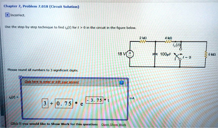 Chapter 7, Problem 7.018 (Circuit Solution)
X Incorrect.
Use the step-by-step technique to find io(t) for t > 0 in the circuit in the figure below.
Please round all numbers to 3 significant digits.
Click here to enter or edit your answer
io(t) = 3 + 0.75 × e^-3.75t mA