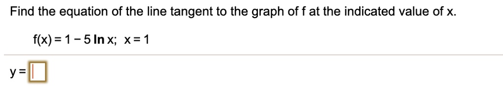 Find the equation of the line tangent to the graph of f at the indicated value of x.

f(x) = 1 - 5 ln x; x = 1

y =