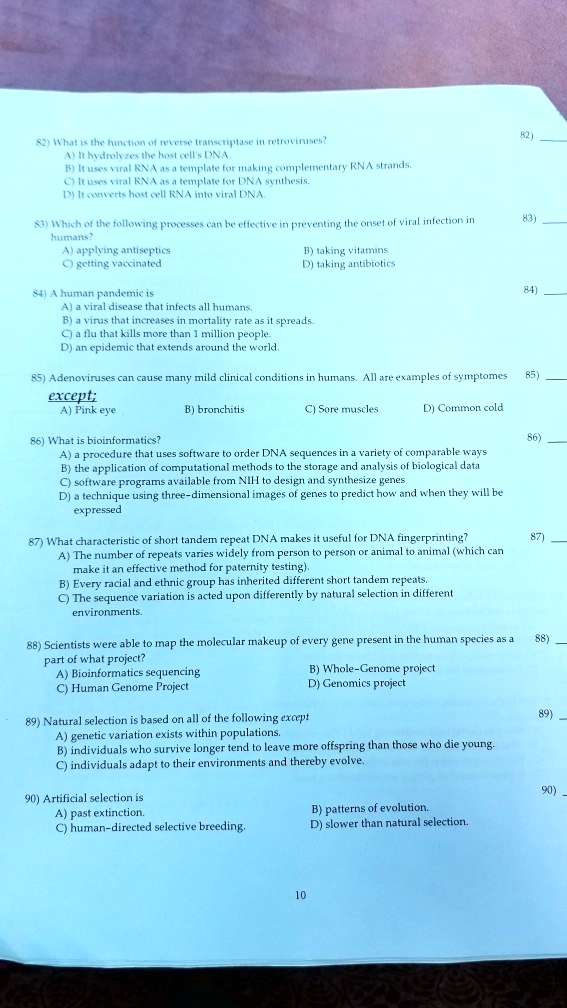 82) What is the function of reverse transcriptase in retroviruses?
A) It hydrolyzes the host cell's DNA.
B) It uses viral RNA as a template for making complementary RNA strands.
C) It uses viral RNA as a template for DNA synthesis.
D) It converts host cell RNA into viral DNA.

83) Which of the following processes can be effective in preventing the onset of viral infection in humans?
A) applying antiseptics B) taking vitamins
C) getting vaccinated D) taking antibiotics

84) A human pandemic is
A) a viral disease that infects all humans.
B) a virus that increases in mortality rate as it spreads.
C) a flu that kills more than 1 million people.
D) an epidemic that extends around the world.

85) Adenoviruses can cause many mild clinical conditions in humans. All are examples of symptomes except;
A) Pink eye B) bronchitis C) Sore muscles D) Common cold

86) What is bioinformatics?
A) a procedure that uses software to order DNA sequences in a variety of comparable ways
B) the application of computational methods to the storage and analysis of biological data
C) software programs available from NIH to design and synthesize genes
D) a technique using three-dimensional images of genes to predict how and when they will be expressed

87) What characteristic of short tandem repeat DNA makes it useful for DNA fingerprinting?
A) The number of repeats varies widely from person to person or animal to animal (which can make it an effective method for paternity testing).
B) Every racial and ethnic group has inherited different short tandem repeats.
C) The sequence variation is acted upon differently by natural selection in different environments.

88) Scientists were able to map the molecular makeup of every gene present in the human species as a part of what project?
A) Bioinformatics sequencing B) Whole-Genome project
C) Human Genome Project D) Genomics project

89) Natural selection is based on all of the following except
A) genetic variation exists within populations.
B) individuals who survive longer tend to leave more offspring than those who die young.
C) individuals adapt to their environments and thereby evolve.

90) Artificial selection is
A) past extinction. B) patterns of evolution.
C) human-directed selective breeding. D) slower than natural selection.