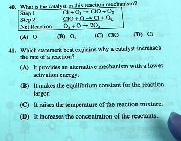 40. What is the catalyst in this reaction mechanism?
Step 1 Cl + O3 ? ClO + O2
Step 2 ClO + O ? Cl + O2
Net Reaction O3 + O ? 2O2
(A) O (B) O2 (C) ClO (D) Cl
41. Which statement best explains why a catalyst increases the rate of a reaction?
(A) It provides an alternative mechanism with a lower activation energy.
(B) It makes the equilibrium constant for the reaction larger.
(C) It raises the temperature of the reaction mixture.
(D) It increases the concentration of the reactants.