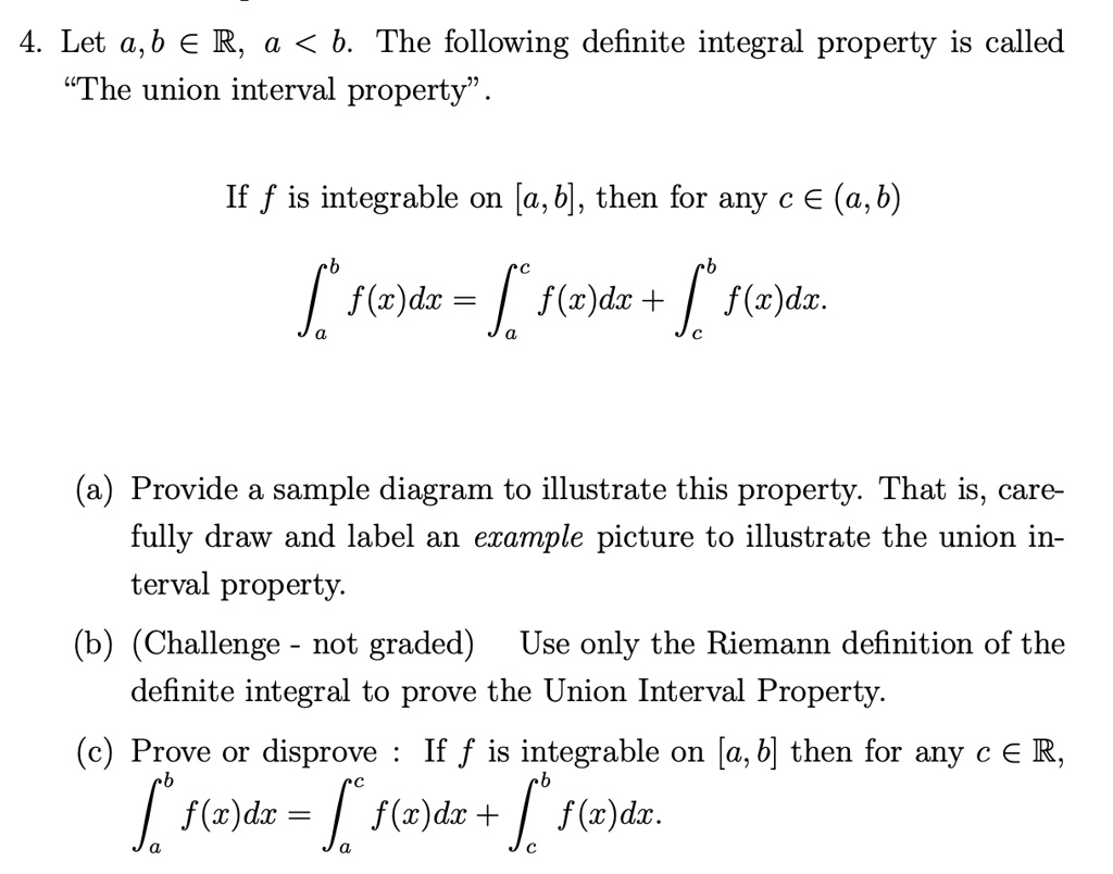 4. Let a, b ? R, a < b. The following definite integral property is called
"The union interval property".
If f is integrable on [a, b], then for any c ? (a, b)
^b f(x)dx = ^c f(x)dx + ^b f(x)dx.
(a) Provide a sample diagram to illustrate this property. That is, care-
fully draw and label an example picture to illustrate the union in-
terval property.
(b) (Challenge - not graded) Use only the Riemann definition of the
definite integral to prove the Union Interval Property.
(c) Prove or disprove: If f is integrable on [a, b] then for any c ? R,
^b f(x)dx = ^c f(x)dx + ^b f(x)dx.