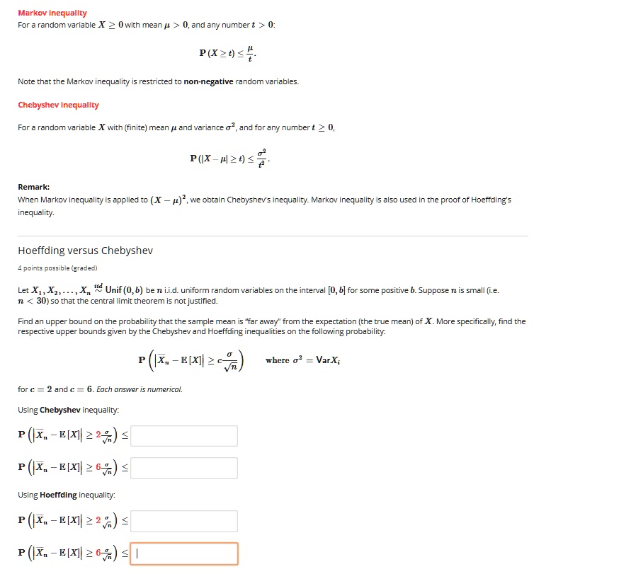 Markov Inequality
For a random variable X ? 0 with mean ? > 0, and any number t > 0:
P(X ? t) ? ?/t.
Note that the Markov inequality is restricted to non-negative random variables.
Chebyshev inequality
For a random variable X with (finite) mean ? and variance ?^2, and for any number t ? 0,
P(|X - ?| ? t) ? ?^2/t^2.
Remark:
When Markov inequality is applied to (X - ?)^2, we obtain Chebyshev's inequality. Markov inequality is also used in the proof of Hoeffding's inequality.
Hoeffding versus Chebyshev
4 points possible (graded)
Let X1, X2, ..., Xn iid? Unif(0, b) be n i.i.d. uniform random variables on the interval [0, b] for some positive b. Suppose n is small (i.e. n < 30) so that the central limit theorem is not justified.
Find an upper bound on the probability that the sample mean is "far away" from the expectation (the true mean) of X. More specifically, find the respective upper bounds given by the Chebyshev and Hoeffding inequalities on the following probability:
P(|?Xn - E[X]| ? c?/?n) where ?^2 = VarXi
for c = 2 and c = 6. Each answer is numerical.
Using Chebyshev inequality:
P(|?Xn - E[X]| ? 2?/?n) ?
P(|?Xn - E[X]| ? 6?/?n) ?
Using Hoeffding inequality:
P(|?Xn - E[X]| ? 2?/?n) ?
P(|?Xn - E[X]| ? 6?/?n) ?