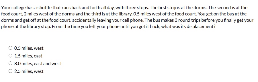 your college has a shuttle that runs back and forth all day with three stops the first stop is at the dorms the second is at the food court 2 miles west of the dorms and the third is at the  43392